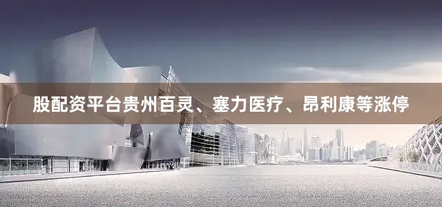 股配资平台贵州百灵、塞力医疗、昂利康等涨停