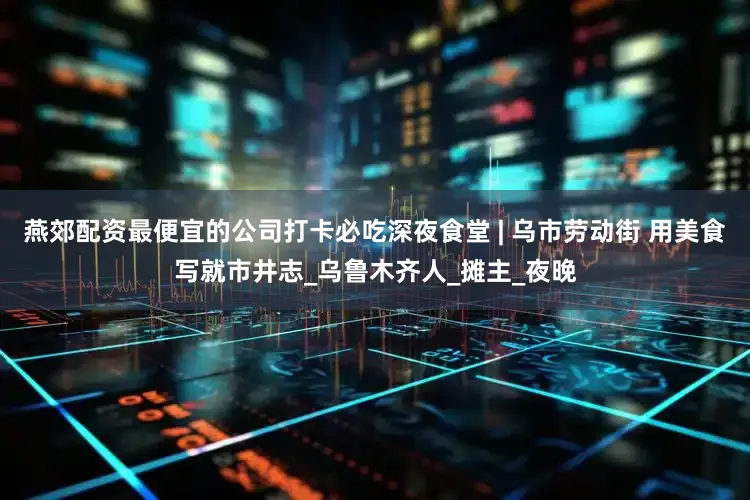 燕郊配资最便宜的公司打卡必吃深夜食堂 | 乌市劳动街 用美食写就市井志_乌鲁木齐人_摊主_夜晚