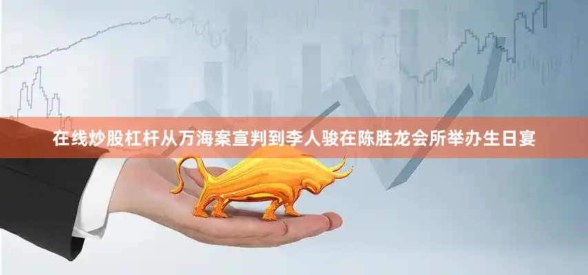 在线炒股杠杆从万海案宣判到李人骏在陈胜龙会所举办生日宴