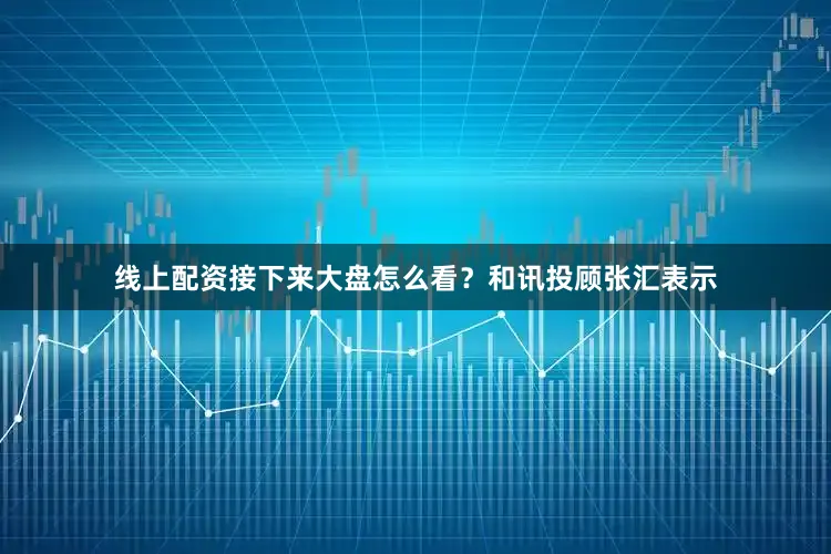 线上配资接下来大盘怎么看?和讯投顾张汇表示