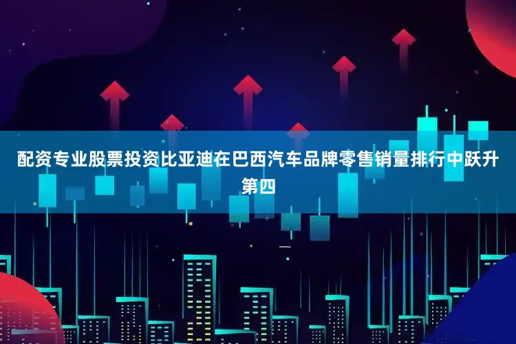 配资专业股票投资比亚迪在巴西汽车品牌零售销量排行中跃升第四
