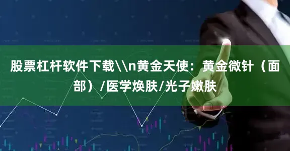 股票杠杆软件下载\n黄金天使：黄金微针（面部）/医学焕肤/光子嫩肤