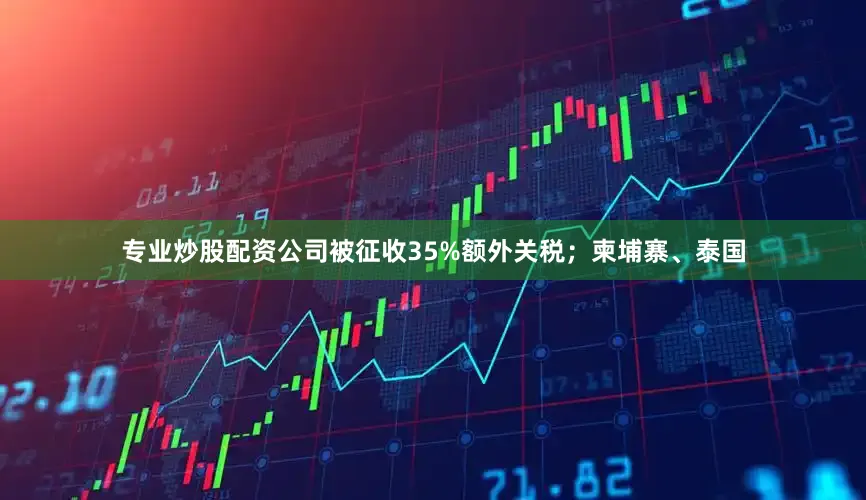 专业炒股配资公司被征收35%额外关税；柬埔寨、泰国