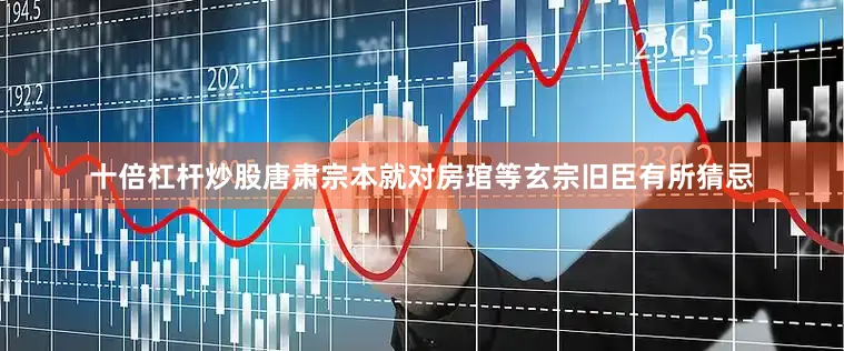 十倍杠杆炒股唐肃宗本就对房琯等玄宗旧臣有所猜忌
