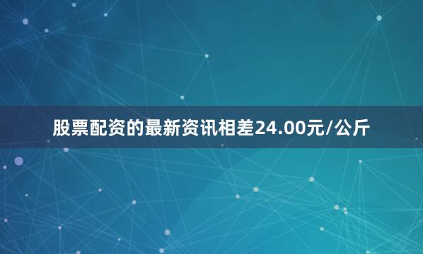 股票配资的最新资讯相差24.00元/公斤