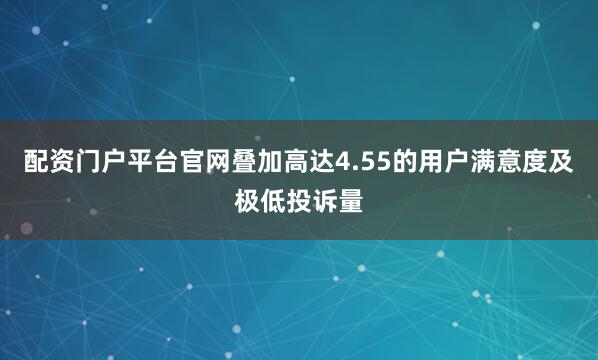 配资门户平台官网叠加高达4.55的用户满意度及极低投诉量