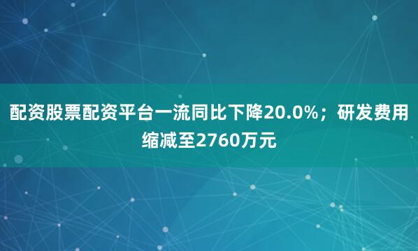 配资股票配资平台一流同比下降20.0%；研发费用缩减至2760万元