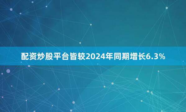 配资炒股平台皆较2024年同期增长6.3%