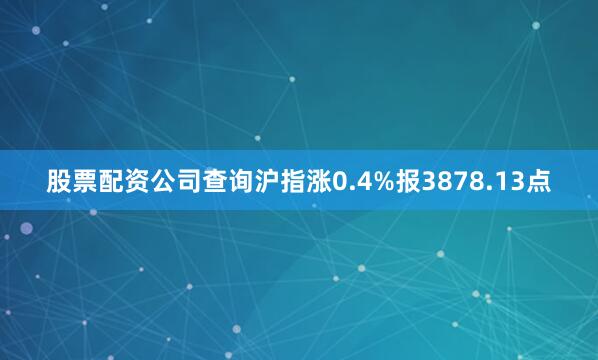 股票配资公司查询沪指涨0.4%报3878.13点