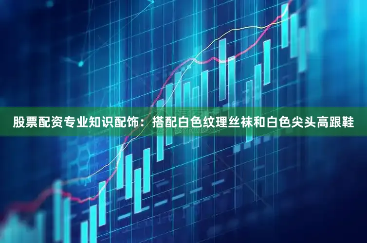 股票配资专业知识配饰：搭配白色纹理丝袜和白色尖头高跟鞋