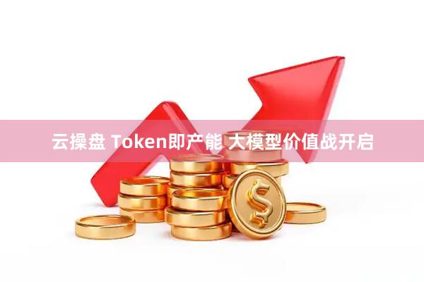 云操盘 Token即产能 大模型价值战开启