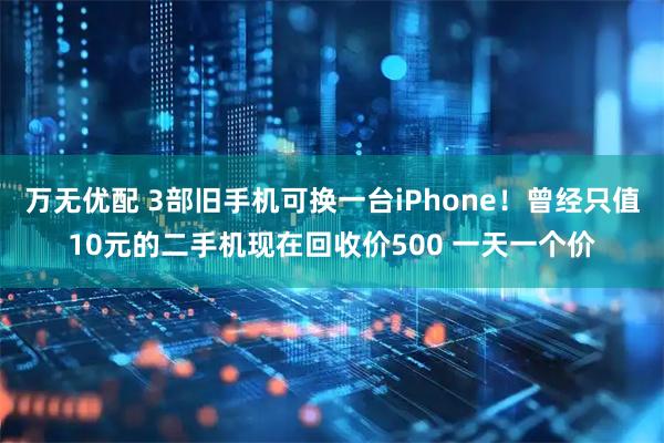 万无优配 3部旧手机可换一台iPhone！曾经只值10元的二手机现在回收价500 一天一个价