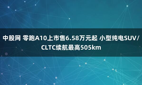 中股网 零跑A10上市售6.58万元起 小型纯电SUV/CLTC续航最高505km