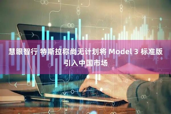 慧眼智行 特斯拉称尚无计划将 Model 3 标准版引入中国市场