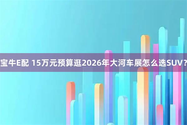宝牛E配 15万元预算逛2026年大河车展怎么选SUV？