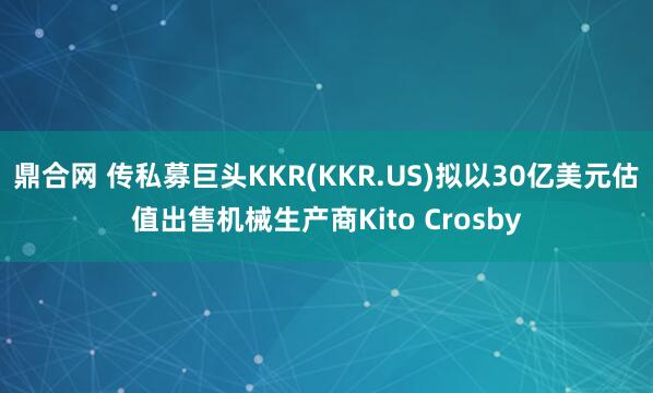 鼎合网 传私募巨头KKR(KKR.US)拟以30亿美元估值出售机械生产商Kito Crosby