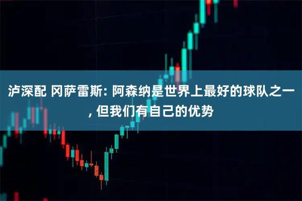 泸深配 冈萨雷斯: 阿森纳是世界上最好的球队之一, 但我们有自己的优势